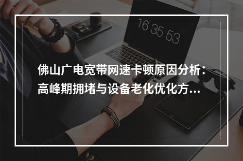 佛山广电宽带网速卡顿原因分析：高峰期拥堵与设备老化优化方案