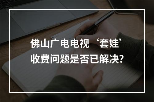 佛山广电电视‘套娃’收费问题是否已解决？