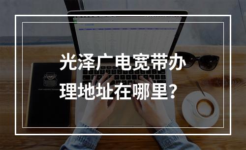光泽广电宽带办理地址在哪里？