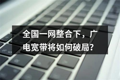 全国一网整合下，广电宽带将如何破局？