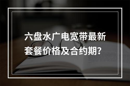 六盘水广电宽带最新套餐价格及合约期？