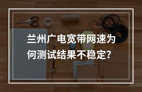 兰州广电宽带网速为何测试结果不稳定？