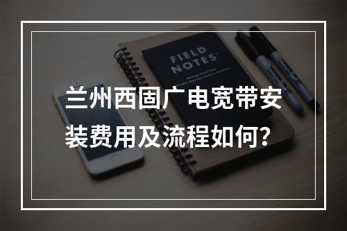 兰州西固广电宽带安装费用及流程如何？