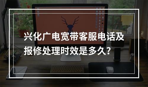 兴化广电宽带客服电话及报修处理时效是多久？