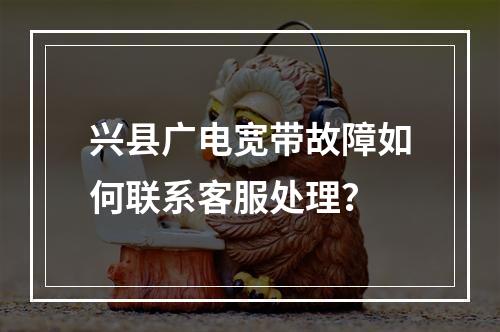 兴县广电宽带故障如何联系客服处理？