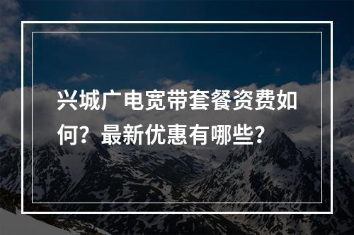 兴城广电宽带套餐资费如何？最新优惠有哪些？