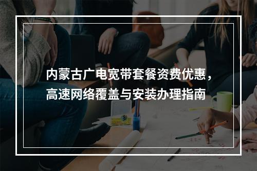 内蒙古广电宽带套餐资费优惠，高速网络覆盖与安装办理指南