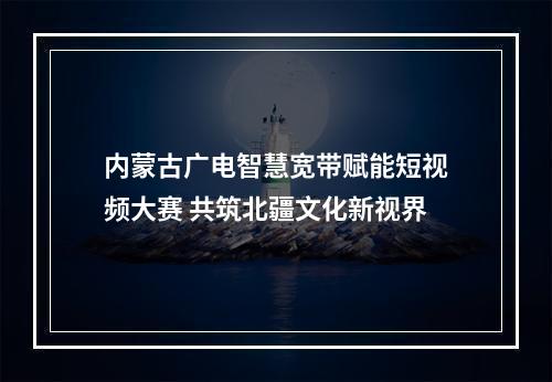 内蒙古广电智慧宽带赋能短视频大赛 共筑北疆文化新视界