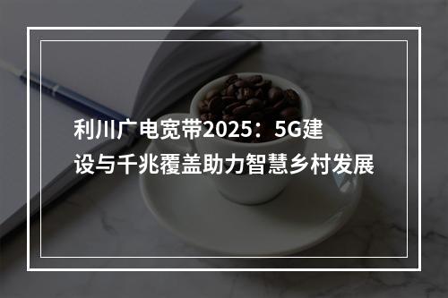 利川广电宽带2025：5G建设与千兆覆盖助力智慧乡村发展