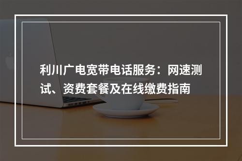 利川广电宽带电话服务：网速测试、资费套餐及在线缴费指南