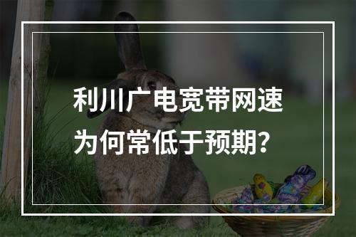 利川广电宽带网速为何常低于预期？