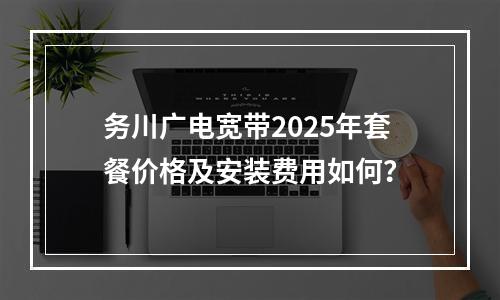 务川广电宽带2025年套餐价格及安装费用如何？