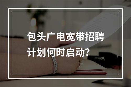 包头广电宽带招聘计划何时启动？