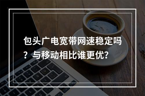 包头广电宽带网速稳定吗？与移动相比谁更优？