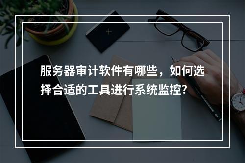服务器审计软件有哪些,如何选择合适的工具进行系统监控?