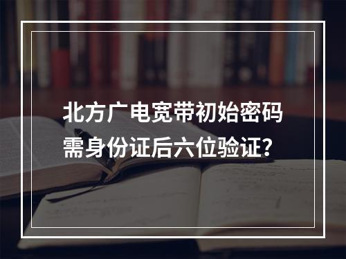 北方广电宽带初始密码需身份证后六位验证？