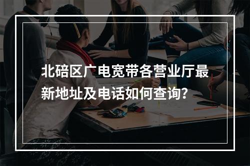 北碚区广电宽带各营业厅最新地址及电话如何查询？
