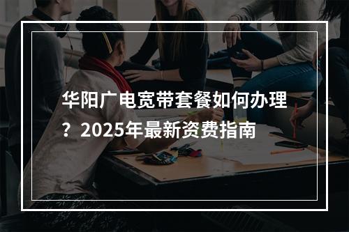 华阳广电宽带套餐如何办理？2025年最新资费指南