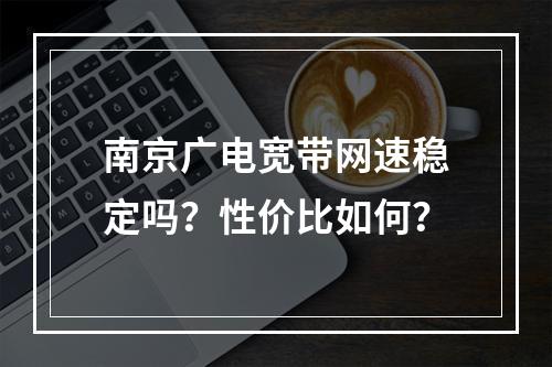 南京广电宽带网速稳定吗？性价比如何？