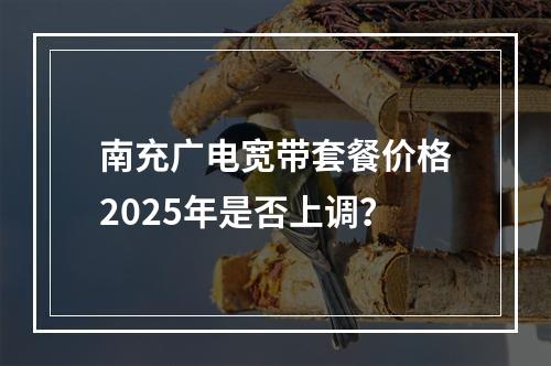 南充广电宽带套餐价格2025年是否上调？