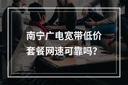 南宁广电宽带低价套餐网速可靠吗？