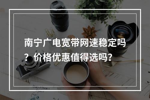 南宁广电宽带网速稳定吗？价格优惠值得选吗？