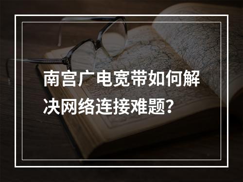 南宫广电宽带如何解决网络连接难题？