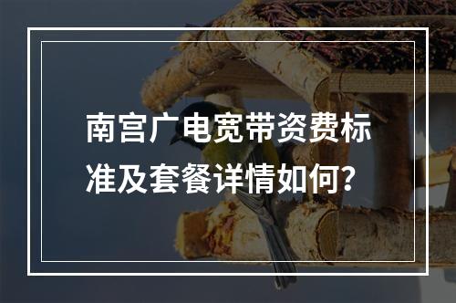 南宫广电宽带资费标准及套餐详情如何？