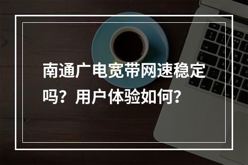 南通广电宽带网速稳定吗？用户体验如何？