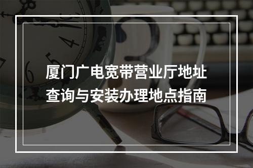 厦门广电宽带营业厅地址查询与安装办理地点指南