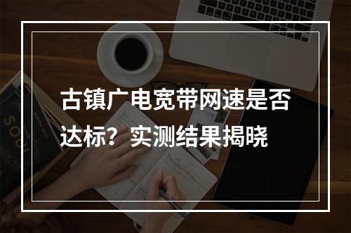 古镇广电宽带网速是否达标？实测结果揭晓