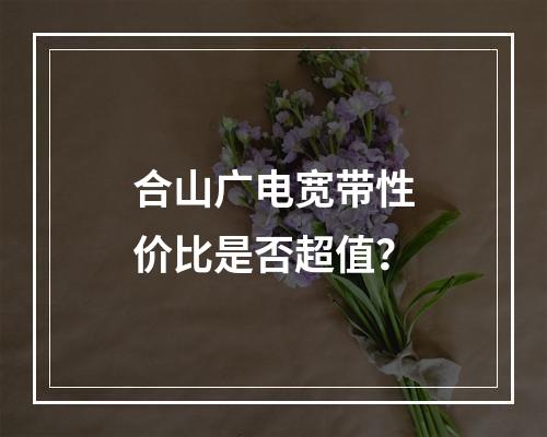 合山广电宽带性价比是否超值？