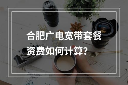 合肥广电宽带套餐资费如何计算？