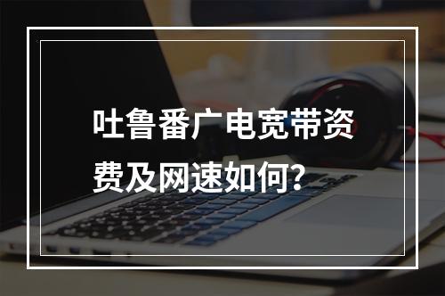 吐鲁番广电宽带资费及网速如何？