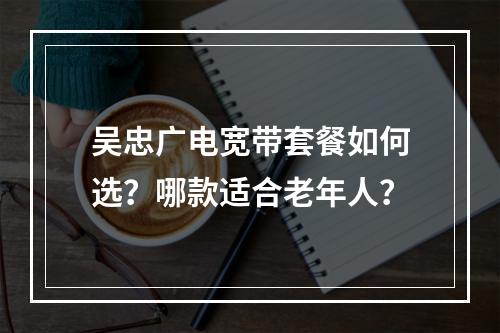 吴忠广电宽带套餐如何选？哪款适合老年人？