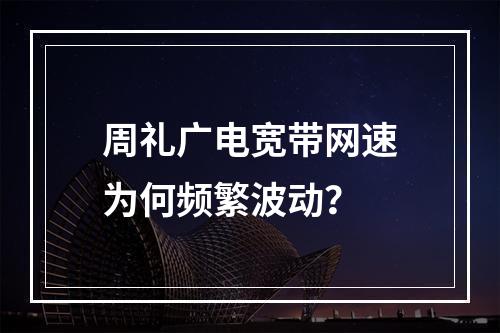 周礼广电宽带网速为何频繁波动？