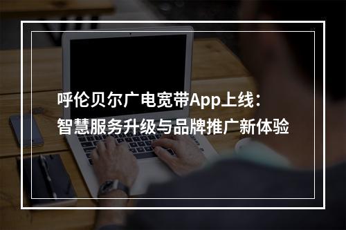 呼伦贝尔广电宽带App上线：智慧服务升级与品牌推广新体验