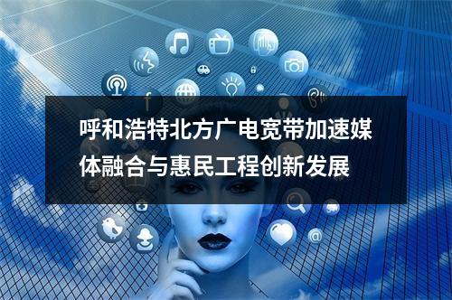 呼和浩特北方广电宽带加速媒体融合与惠民工程创新发展