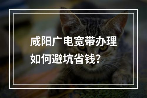 咸阳广电宽带办理如何避坑省钱？