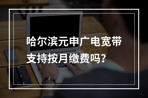 哈尔滨元申广电宽带支持按月缴费吗？
