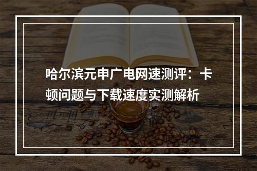 哈尔滨元申广电网速测评：卡顿问题与下载速度实测解析
