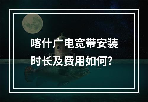 喀什广电宽带安装时长及费用如何？