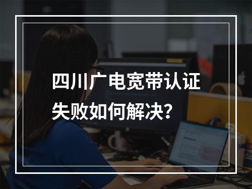 四川广电宽带认证失败如何解决？