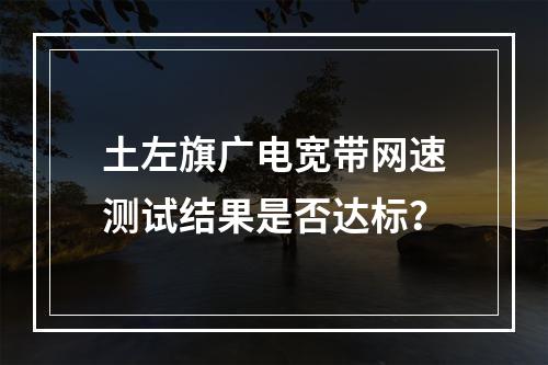 土左旗广电宽带网速测试结果是否达标？