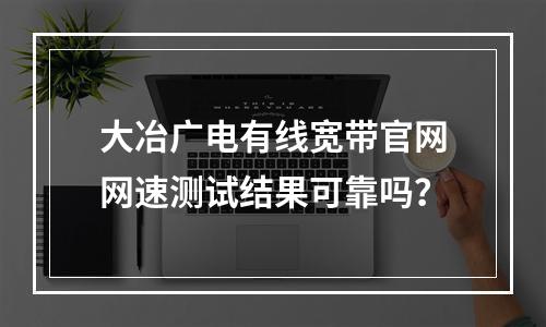 大冶广电有线宽带官网网速测试结果可靠吗？