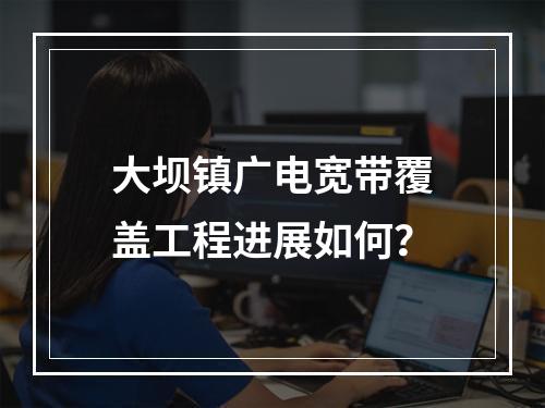 大坝镇广电宽带覆盖工程进展如何？