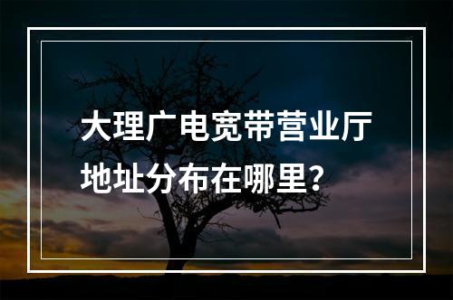 大理广电宽带营业厅地址分布在哪里？