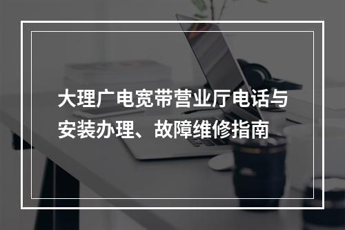 大理广电宽带营业厅电话与安装办理、故障维修指南