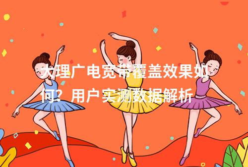 大理广电宽带覆盖效果如何？用户实测数据解析