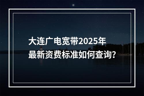 大连广电宽带2025年最新资费标准如何查询？